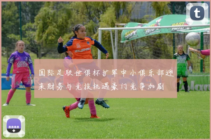 国际足联世俱杯扩军中小俱乐部迎来财务与竞技机遇豪门竞争加剧